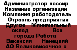 Администратор-кассир › Название организации ­ Компания-работодатель › Отрасль предприятия ­ Другое › Минимальный оклад ­ 15 000 - Все города Работа » Вакансии   . Ненецкий АО,Великовисочное с.